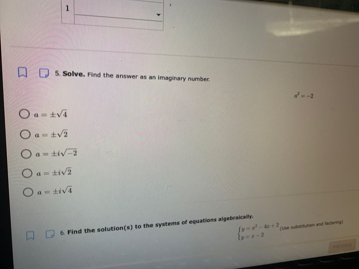 1
D 5. Solve. Find the answer as an imaginary number.
a =-2
O a = ±V4
O a
a = +V2
O a= tiv-2
O a = tiv2
Oa= tiv4
6. Find the solution(s) to the systems of equations algebraically.
fy%3Dz-4x+2
(Use substitution and factoring)
PREVIOUS
