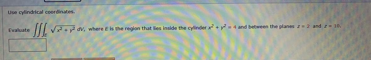 Use cylindrical coordinates.
Evaluate
II Vx² + y2 dV, where E is the region that lies inside the cylinder x2 + y² = 4 and between the planes z = 2 and z = 10.
