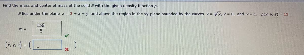 Find the mass and center of mass of the solid E with the given density function p.
E lies under the plane z = 3 + x + y and above the region in the xy-plane bounded by the curves y = Vx, y = 0, and x = 1; p(x, y, z) = 12.
159
m =
5
(. v.2) - (
!!
