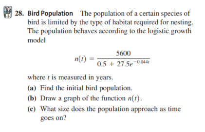 A 28. Bird Population The population of a certain species of
bird is limited by the type of habitat required for nesting.
The population behaves according to the logistic growth
model
5600
n(1)
0.5 + 27.5e
-0.044.
where t is measured in years.
(a) Find the initial bird population.
(b) Draw a graph of the function n(1).
(c) What size does the population approach as time
goes on?
