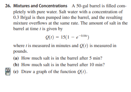 26. Mixtures and Concentrations A 50-gal barrel is filled com-
pletely with pure water. Salt water with a concentration of
0.3 lb/gal is then pumped into the barrel, and the resulting
mixture overflows at the same rate. The amount of salt in the
barrel at time t is given by
Q(1) = 15(1 – e-004)
where t is measured in minutes and Q(1) is measured in
pounds.
(a) How much salt is in the barrel after 5 min?
(b) How much salt is in the barrel after 10 min?
(c) Draw a graph of the function Q(1).
