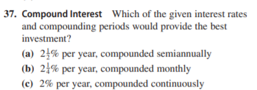 37. Compound Interest Which of the given interest rates
and compounding periods would provide the best
investment?
(a) 2½% per year, compounded semiannually
(b) 24% per year, compounded monthly
(c) 2% per year, compounded continuously
