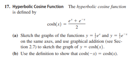 17. Hyperbolic Cosine Function The hyperbolic cosine function
is defined by
e* + e*
cosh(x)
2
(a) Sketch the graphs of the functions y = }e* and y = te*
on the same axes, and use graphical addition (see Sec-
tion 2.7) to sketch the graph of y = cosh(x).
(b) Use the definition to show that cosh(-x) = cosh(x).
%3D
