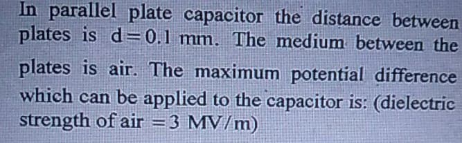 In parallel plate capacitor the distance between
plates is d=0.1 mm. The medium between the
plates is air. The maximum potential difference
which can be applied to the capacitor is: (dielectric
strength of air = 3 MV/m)
