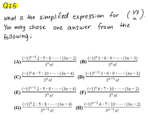 Q2-5
/3
what is the simpl:f:ed expression for ().
from the
You may chose
following;
one answer
(-1)"-12.5 8... · (3n- 2)
(A)
(-1)" 3·6. 9. ...• (3n - 3)
(В)
3" n!
3" n!
(-1)" 4 · 7. 10 .
(C)
(Зп - 4)
(-1)"-1 3 · 6. 9
(D)
(Зп — 3)
.....
...
3" n!
3"-1 n!
(-1)"-12·5·8 ·... · (3n – 4)
(E)
(-1)" 4· 7. 10 . (3n – 2)
(F)
......
3" n!
3" n!
(-1)" 2· 5· 8. ... · (3n - 4)
3n-1 n!
(-1)"-14 7 10 .
(H)
•(3n-2)
......
(G)
3n-1 n!
