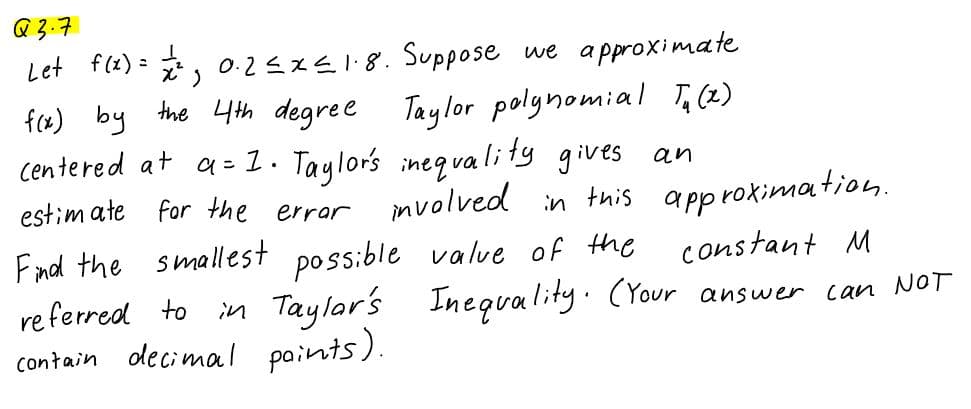 Q 3.7
Let f(2) = , 0.25xE1.8. Suppose we apPproximate
fx) by the 4th degree
Taylor polgnomial T,(2)
centered at a= 1. Taylors ineqvali ty gives an
approkimation.
constant M
in Taylar's Inequality. (Your answer can NOT
estim ate for the errar
mvolved
this
Fmd the smallest possible valve of the
re ferred to
decimal paints).
contain

