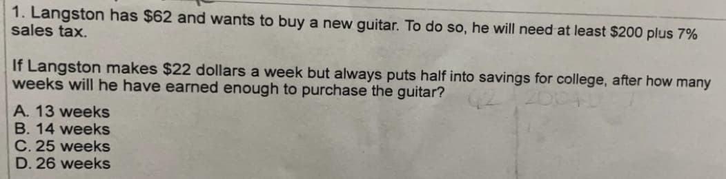 1. Langston has $62 and wants to buy a new guitar. To do so, he will need at least $200 plus 7%
sales tax.
If Langston makes $22 dollars a week but always puts half into savings for college, after how many
weeks will he have earned enough to purchase the guitar?
A. 13 weeks
B. 14 weeks
C. 25 weeks
D. 26 weeks
