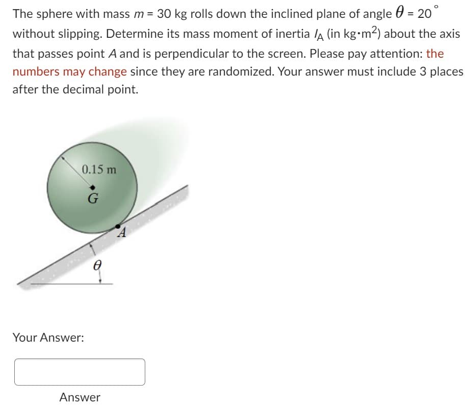 The sphere with mass m = 30 kg rolls down the inclined plane of angle = 20°
without slipping. Determine its mass moment of inertia ½ (in kg•m²) about the axis
that passes point A and is perpendicular to the screen. Please pay attention: the
numbers may change since they are randomized. Your answer must include 3 places
after the decimal point.
0.15 m
Your Answer:
G
Ө
Answer
A