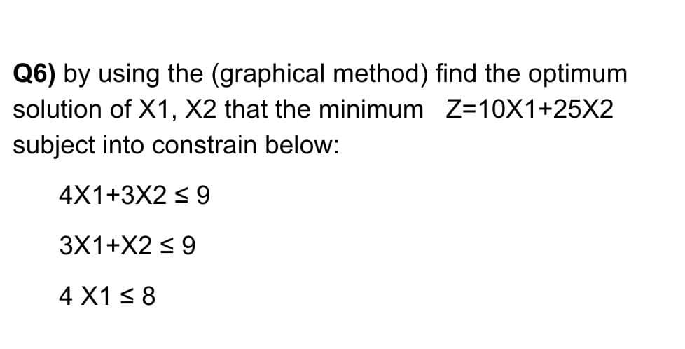 Q6) by using the (graphical method) find the optimum
solution of X1, X2 that the minimum Z=10X1+25X2
subject into constrain below:
4X1+3X2 < 9
3X1+X2 < 9
4 X1 < 8
