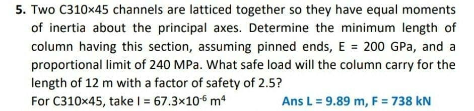 5. Two C310x45 channels are latticed together so they have equal moments
of inertia about the principal axes. Determine the minimum length of
column having this section, assuming pinned ends, E = 200 GPa, and a
proportional limit of 240 MPa. What safe load will the column carry for the
length of 12 m with a factor of safety of 2.5?
For C310x45, take I = 67.3x10-6 m4
%3D
Ans L = 9.89 m, F = 738 kN
