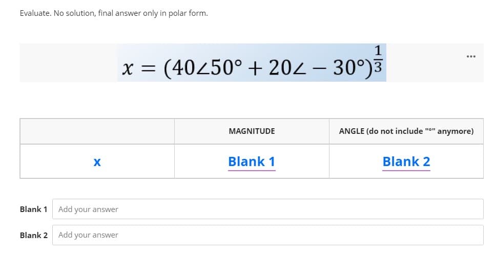 Evaluate. No solution, final answer only in polar form.
1
x = (40250° + 202 – 30°)3
MAGNITUDE
ANGLE (do not include "o" anymore)
Blank 1
Blank 2
Blank 1
Add your answer
Blank 2
Add your answer
