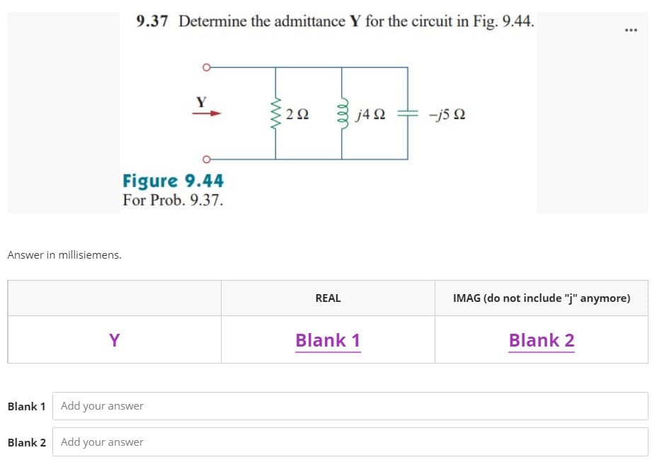 9.37 Determine the admittance Y for the circuit in Fig. 9.44.
...
Y
2Ω
j4 2
-j5 Q
Figure 9.44
For Prob. 9.37.
Answer in millisiemens.
REAL
IMAG (do not include "j" anymore)
Y
Blank 1
Blank 2
Blank 1 Add your answer
Blank 2 Add your answer
ll
