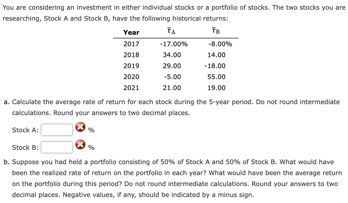 You are considering an investment in either individual stocks or a portfolio of stocks. The two stocks you are
researching, Stock A and Stock B, have the following historical returns:
Year
FA
IB
2017
-17.00%
-8.00%
2018
34.00
14.00
2019
29.00
-18.00
2020
-5.00
55.00
2021
21.00
19.00
a. Calculate the average rate of return for each stock during the 5-year period. Do not round intermediate
calculations. Round your answers to two decimal places.
Stock A:
%
Stock B:
%
b. Suppose you had held a portfolio consisting of 50% of Stock A and 50% of Stock B. What would have
been the realized rate of return on the portfolio in each year? What would have been the average return
on the portfolio during this period? Do not round intermediate calculations. Round your answers to two
decimal places. Negative values, if any, should be indicated by a minus sign.

