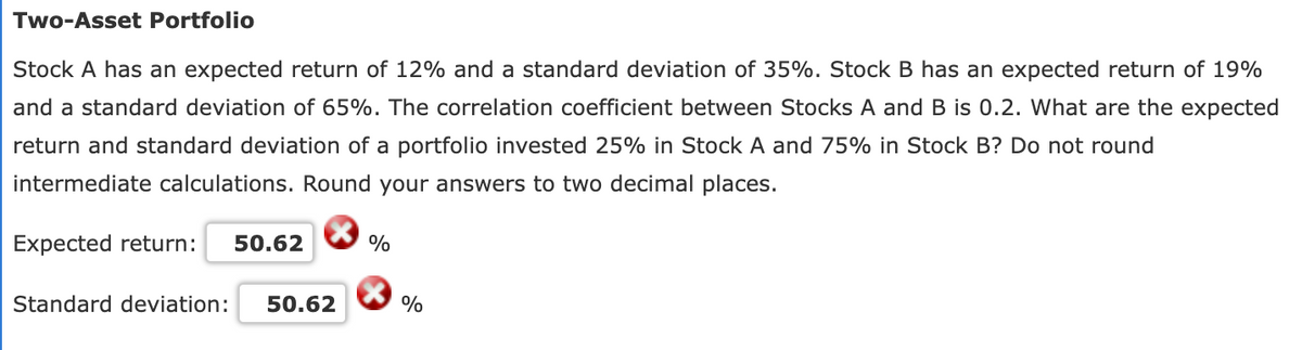 Two-Asset Portfolio
Stock A has an expected return of 12% and a standard deviation of 35%. Stock B has an expected return of 19%
and a standard deviation of 65%. The correlation coefficient between Stocks A and B is 0.2. What are the expected
return and standard deviation of a portfolio invested 25% in Stock A and 75% in Stock B? Do not round
intermediate calculations. Round your answers to two decimal places.
Expected return:
50.62
%
Standard deviation:
50.62
%
