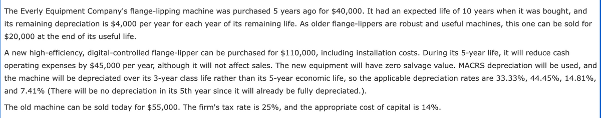 The Everly Equipment Company's flange-lipping machine was purchased 5 years ago for $40,000. It had an expected life of 10 years when it was bought, and
its remaining depreciation is $4,000 per year for each year of its remaining life. As older flange-lippers are robust and useful machines, this one can be sold for
$20,000 at the end of its useful life.
A new high-efficiency, digital-controlled flange-lipper can be purchased for $110,000, including installation costs. During its 5-year life, it will reduce cash
operating expenses by $45,000 per year, although it will not affect sales. The new equipment will have zero salvage value. MACRS depreciation will be used, and
the machine will be depreciated over its 3-year class life rather than its 5-year economic life, so the applicable depreciation rates are 33.33%, 44.45%, 14.81%,
and 7.41% (There will be no depreciation in its 5th year since it will already be fully depreciated.).
The old machine can be sold today for $55,000. The firm's tax rate is 25%, and the appropriate cost of capital is 14%.
