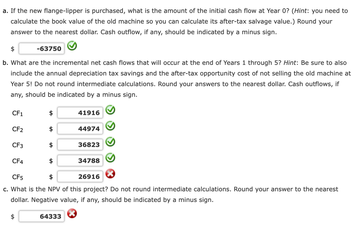 a. If the new flange-lipper is purchased, what is the amount of the initial cash flow at Year 0? (Hint: you need to
calculate the book value of the old machine so you can calculate its after-tax salvage value.) Round your
answer to the nearest dollar. Cash outflow, if any, should be indicated by a minus sign.
-63750
b. What are the incremental net cash flows that will occur at the end of Years 1 through 5? Hint: Be sure to also
include the annual depreciation tax savings and the after-tax opportunity cost of not selling the old machine at
Year 5! Do not round intermediate calculations. Round your answers to the nearest dollar. Cash outflows, if
any, should be indicated by a minus sign.
CF1
41916
CF2
44974
CF3
36823
CF4
34788
CF5
$
26916
c. What is the NPV of this project? Do not round intermediate calculations. Round your answer to the nearest
dollar. Negative value, if any, should be indicated by a minus sign.
$
64333
