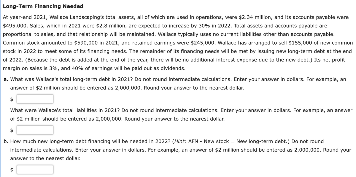 Long-Term Financing Needed
At year-end 2021, Wallace Landscaping's total assets, all of which are used in operations, were $2.34 million, and its accounts payable were
$495,000. Sales, which in 2021 were $2.8 million, are expected to increase by 30% in 2022. Total assets and accounts payable are
proportional to sales, and that relationship will be maintained. Wallace typically uses no current liabilities other than accounts payable.
Common stock amounted to $590,000 in 2021, and retained earnings were $245,000. Wallace has arranged to sell $155,000 of new common
stock in 2022 to meet some of its financing needs. The remainder of its financing needs will be met by issuing new long-term debt at the end
of 2022. (Because the debt is added at the end of the year, there will be no additional interest expense due to the new debt.) Its net profit
margin on sales is 3%, and 40% of earnings will be paid out as dividends.
a. What was Wallace's total long-term debt in 2021? Do not round intermediate calculations. Enter your answer in dollars. For example, an
answer of $2 million should be entered as 2,000,000. Round your answer to the nearest dollar.
$
What were Wallace's total liabilities in 2021? Do not round intermediate calculations. Enter your answer in dollars. For example, an answer
of $2 million should be entered as 2,000,000. Round your answer to the nearest dollar.
b. How much new long-term debt financing will be needed in 2022? (Hint: AFN - New stock = New long-term debt.) Do not round
intermediate calculations. Enter your answer in dollars. For example, an answer of $2 million should be entered as 2,000,000. Round your
answer to the nearest dollar.
