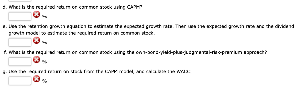 d. What is the required return on common stock using CAPM?
%
e. Use the retention growth equation to estimate the expected growth rate. Then use the expected growth rate and the dividend
growth model to estimate the required return on common stock.
%
f. What is the required return on common stock using the own-bond-yield-plus-judgmental-risk-premium approach?
%
g. Use the required return on stock from the CAPM model, and calculate the WACC.

