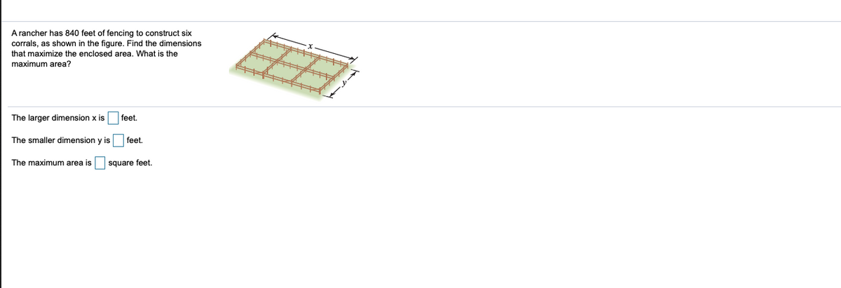 A rancher has 840 feet of fencing to construct six
corrals, as shown in the figure. Find the dimensions
that maximize the enclosed area. What is the
maximum area?
The larger dimension x is
feet.
The smaller dimension y is
feet.
The maximum area is
square feet,
