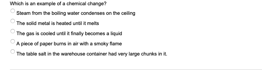 Which is an example of a chemical change?
Steam from the boiling water condenses on the ceiling
The solid metal is heated until it melts
The gas is cooled until it finally becomes a liquid
A piece of paper burns in air with a smoky flame
The table salt in the warehouse container had very large chunks in it.
O O O
