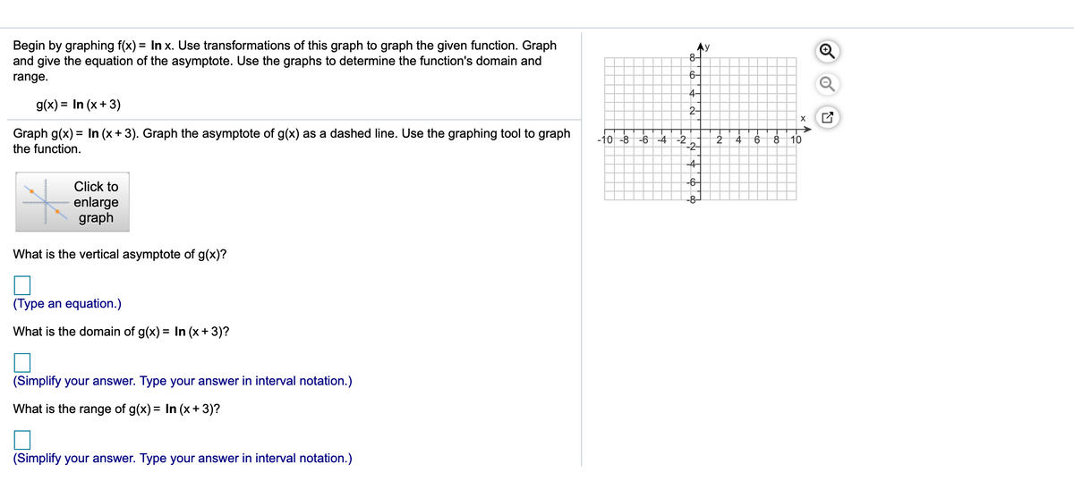 Begin by graphing f(x) = In x. Use transformations of this graph to graph the given function. Graph
and give the equation of the asymptote. Use the graphs to determine the function's domain and
8-
6-
range.
4-
g(x) = In (x+ 3)
2-
Graph g(x) = In (x+ 3). Graph the asymptote of g(x) as a dashed line. Use the graphing tool to graph
%3D
-10 -8 -6-4 -2
-2-
10
the function.
-4-
-6-
Click to
-8-
enlarge
graph
What is the vertical asymptote of g(x)?
(Type an equation.)
What is the domain of g(x) = In (x+ 3)?
(Simplify your answer. Type your answer in interval notation.)
What is the range of g(x) = In (x+ 3)?
(Simplify your answer. Type your answer in interval notation.)
