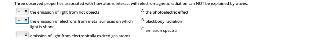 Three observed properties associated with how atoms interact with electromagnetic radiation can NOT be explained by waves:
the emission of light from hot objects
A. the photoelectric effect
B. blackbody radiation
* the emission of electrons from metal surfaces on which
light is shone
C. emission spectra
* emission of light from electronically excited gas atoms
