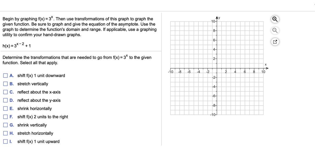 Begin by graphing f(x) = 3*. Then use transformations of this graph to graph the
given function. Be sure to graph and give the equation of the asymptote. Use the
graph to determine the function's domain and range. If applicable, use a graphing
utility to confirm your hand-drawn graphs.
8-
6-
h(x) = 3x
2
+ 1
4-
Determine the transformations that are needed to go from f(x) = 3* to the given
function. Select all that apply.
2-
-10
-8
-6
-4
-2
2.
8
10
A. shift f(x) 1 unit downward
-2-
B. stretch vertically
-4-
C. reflect about the x-axis
-6-
D. reflect about the y-axis
-8-
E. shrink horizontally
-10-
F.
shift f(x) 2 units to the right
G. shrink vertically
H. stretch horizontally
shift f(x) 1 unit upward
