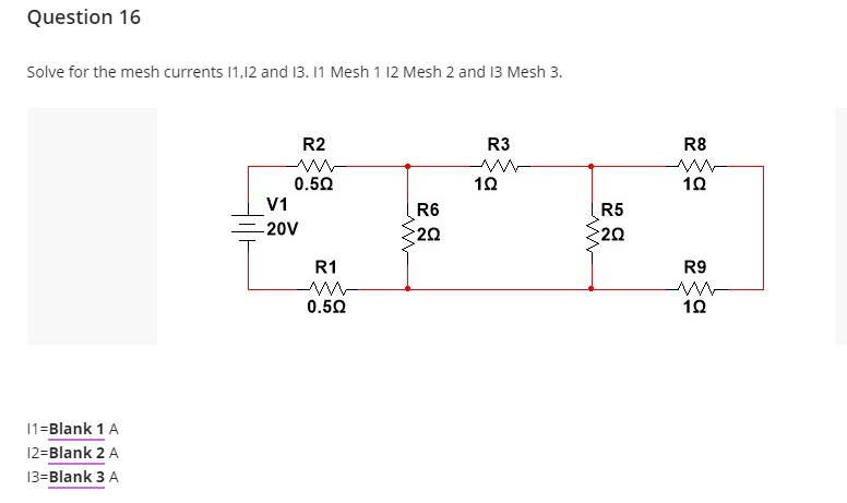 Question 16
Solve for the mesh currents 1,12 and 13. 11 Mesh 1 12 Mesh 2 and 13 Mesh 3.
R2
R3
R8
0.50
V1
R5
20
R6
20V
20
R1
R9
0.50
10
11=Blank 1 A
12=Blank 2 A
13=Blank 3 A
