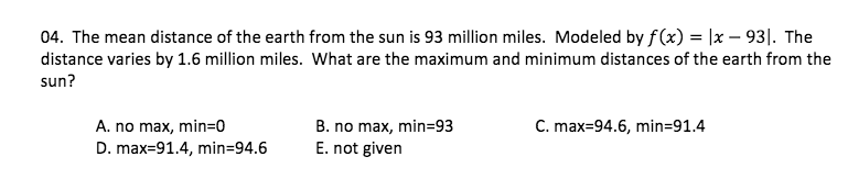04. The mean distance of the earth from the sun is 93 million miles. Modeled by f(x) = |x – 93|. The
distance varies by 1.6 million miles. What are the maximum and minimum distances of the earth from the
sun?
C. max=94.6, min=91.4
A. no max, min=0
D. max=91.4, min=94.6
B. no max, min=93
E. not given
