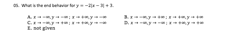 05. What is the end behavior for y = -2|x – 3|+ 3.
A. x → -0, y –→ -00; x → +0,y → -0
C. x - -00, y → +∞; x → +0, y → -00
E. not given
B. x → -0, y → +; x → +0, y → +0
D. x → -0, y → -00; x → +0, y → +0
