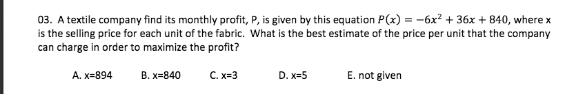 03. A textile company find its monthly profit, P, is given by this equation P(x) = -6x? + 36x + 840, where x
is the selling price for each unit of the fabric. What is the best estimate of the price per unit that the company
can charge in order to maximize the profit?
А. X-894
В. х-840
С. х-3
D. x=5
E. not given
