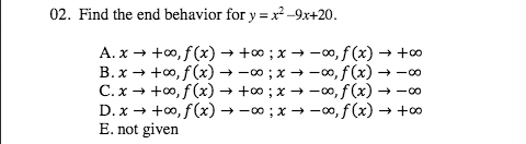 02. Find the end behavior for y = x² -9x+20.
%3D
A. x → +0, f(x) → +;x → -0, f (x) → +o
B.x → +0, f(x) → -0 ;x → -0, f (x) –
C. x → +0, f(x) → + ;x → -0, f (x) → -00
D. x → +0, f (x) → -0 ; x → -00, f (x) → +0
E. not given
→ -00
