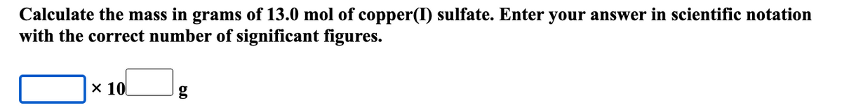 Calculate the mass in grams of 13.0 mol of copper(I) sulfate. Enter your answer in scientific notation
with the correct number of significant figures.
x 10
