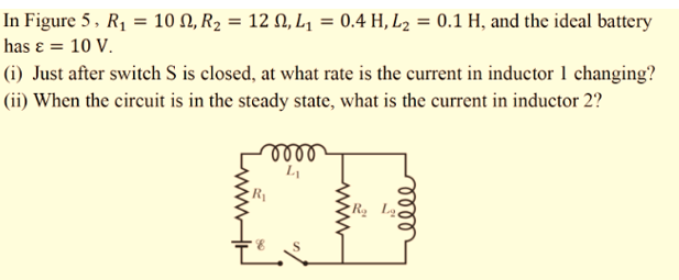 In Figure 5, R1 = 10 N, R2 = 12 N, L1 = 0.4 H, L2 = 0.1 H, and the ideal battery
has ɛ = 10 V.
(i) Just after switch S is closed, at what rate is the current in inductor 1 changing?
(ii) When the circuit is in the steady state, what is the current in inductor 2?
lell
lell
