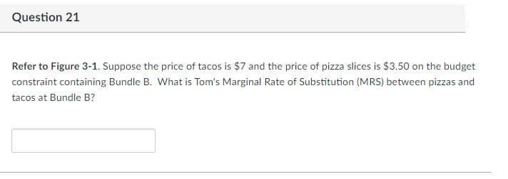 Question 21
Refer to Figure 3-1. Suppose the price of tacos is $7 and the price of pizza slices is $3.50 on the budget
constraint containing Bundle B. What is Tom's Marginal Rate of Substitution (MRS) between pizzas and
tacos at Bundle B?