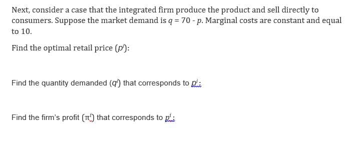 Next, consider a case that the integrated firm produce the product and sell directly to
consumers. Suppose the market demand is q = 70 - p. Marginal costs are constant and equal
to 10.
Find the optimal retail price (p¹):
Find the quantity demanded (q) that corresponds to pi:
Find the firm's profit (T) that corresponds to p