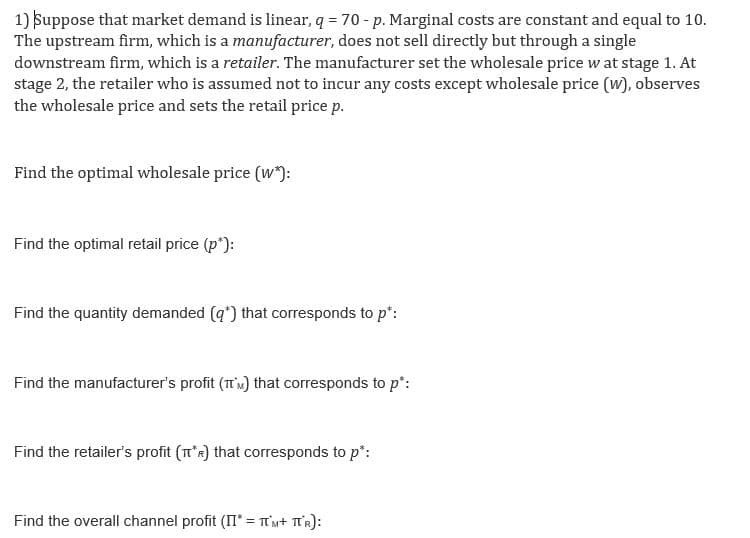 1) Suppose that market demand is linear, q = 70 - p. Marginal costs are constant and equal to 10.
The upstream firm, which is a manufacturer, does not sell directly but through a single
downstream firm, which is a retailer. The manufacturer set the wholesale price w at stage 1. At
stage 2, the retailer who is assumed not to incur any costs except wholesale price (w), observes
the wholesale price and sets the retail price p.
Find the optimal wholesale price (w*):
Find the optimal retail price (p*):
Find the quantity demanded (q*) that corresponds to p*:
Find the manufacturer's profit (TM) that corresponds to p*:
Find the retailer's profit (TR) that corresponds to p*:
Find the overall channel profit (II* = TUM+ TUR):
