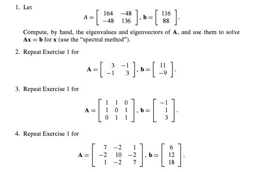 1. Let
164
-48
A =
-[
-48
136
Compute, by hand, the eigenvalues and eigenvectors of A, and use them to solve
Ax = b for x (use the "spectral method").
2. Repeat Exercise 1 for
3
-1
A = [ - ³² ], Þ= [ ² ]
} b 1 ·
-1 3
3. Repeat Exercise 1 for
1
0
A =
0
1
b=
1 1
3
4. Repeat Exercise 1 for
b= 12
A =
7
-2
1
-2
1
10 -2
7
³]. b = [ 18 ] ₁
-2
18.