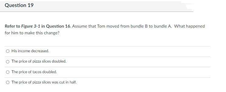 Question 19
Refer to Figure 3-1 in Question 16. Assume that Tom moved from bundle B to bundle A. What happened
for him to make this change?
His income decreased.
O The price of pizza slices doubled.
The price of tacos doubled.
O The price of pizza slices was cut in half.