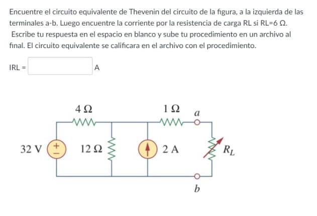 Encuentre el circuito equivalente de Thevenin del circuito de la figura, a la izquierda de las
terminales a-b. Luego encuentre la corriente por la resistencia de carga RL si RL=6 Q.
Escribe tu respuesta en el espacio en blanco y sube tu procedimiento en un archivo al
final. El circuito equivalente se calificara en el archivo con el procedimiento.
IRL =
A
10
a
32 V (+
12Ω
O 2 A
RL
