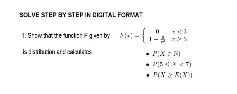 SOLVE STEP BY STEP IN DIGITAL FORMAT
1. Show that the function F given by
is distribution and calculates
0
x < 3
F(x) = {1-3 =23
• P(X = N)
• P(5 < X <7)
• P(X > E(X))