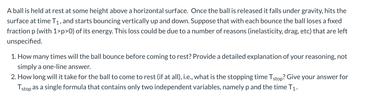 A ball is held at rest at some height above a horizontal surface. Once the ball is released it falls under gravity, hits the
surface at time T1, and starts bouncing vertically up and down. Suppose that with each bounce the ball loses a fixed
fraction p (with 1>p>0) of its energy. This loss could be due to a number of reasons (inelasticity, drag, etc) that are left
unspecified.
1. How many times will the ball bounce before coming to rest? Provide a detailed explanation of your reasoning, not
simply a one-line answer.
2. How long will it take for the ball to come to rest (if at all), i.e., what is the stopping time Tstop? Give your answer for
Tstop as a single formula that contains only two independent variables, namely p and the time T1.
