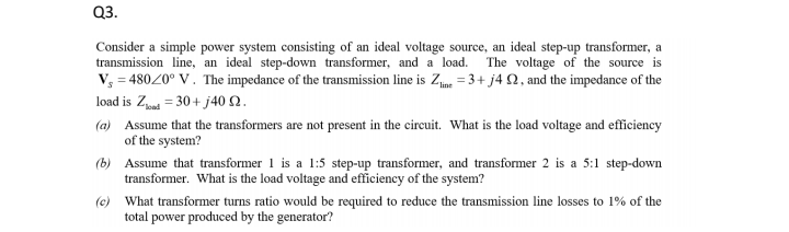 Q3.
Consider a simple power system consisting of an ideal voltage source, an ideal step-up transformer, a
transmission line, an ideal step-down transformer, and a load.
V, = 48020° V. The impedance of the transmission line is Ze = 3+ j4 N, and the impedance of the
The voltage of the source is
load is Z = 30 + j40 Q2.
(a) Assume that the transformers are not present in the circuit. What is the load voltage and efficiency
of the system?
(b) Assume that transformer 1 is a 1:5 step-up transformer, and transformer 2 is a 5:1 step-down
transformer. What is the load voltage and efficiency of the system?
(e) What transformer turns ratio would be required to reduce the transmission line losses to 1% of the
total power produced by the generator?
