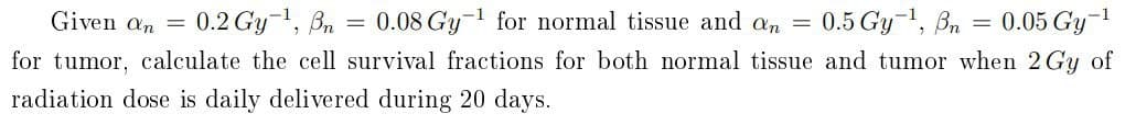 Given an = 0.2 Gy-1, Bn
0.08 Gy-1 for normal tissue and an = 0.5 Gy-1, Bn = 0.05 Gy-1
for tumor, calculate the cell survival fractions for both normal tissue and tumor when 2 Gy of
radiation dose is daily delivered during 20 days.
