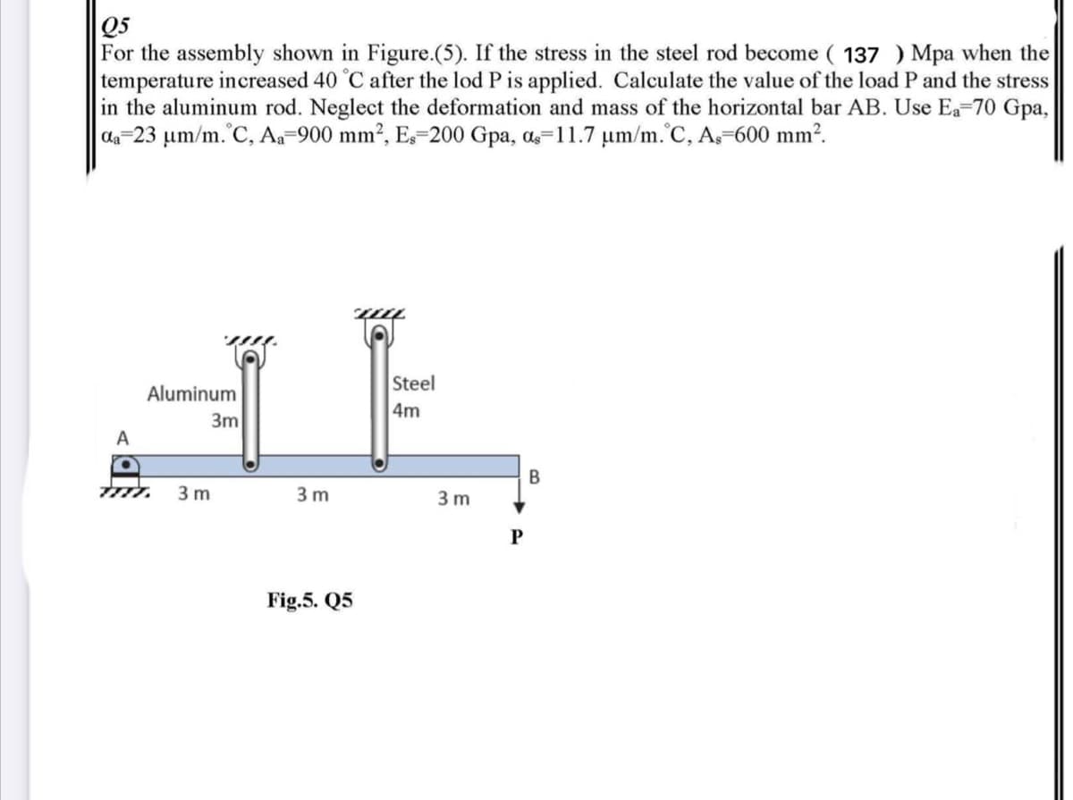 Q5
For the assembly shown in Figure.(5). If the stress in the steel rod become ( 137 ) Mpa when the
temperature increased 40 °C after the lod P is applied. Calculate the value of the load P and the stress
in the aluminum rod. Neglect the deformation and mass of the horizontal bar AB. Use Ea-70 Gpa,
da-23 um/m.°C, Aa-900 mm?, E-200 Gpa, a=11.7 um/m.'C, A-600 mm?.
Steel
Aluminum
4m
3m
A
3 m
3 m
3 m
Fig.5. Q5
B.
