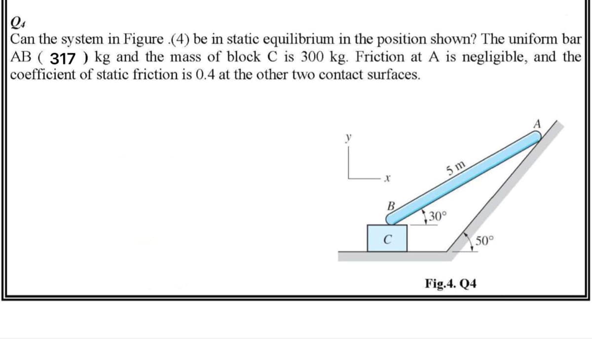 Q4
Can the system in Figure .(4) be in static equilibrium in the position shown? The uniform bar
AB ( 317 ) kg and the mass of block C is 300 kg. Friction at A is negligible, and the
coefficient of static friction is 0.4 at the other two contact surfaces.
5 m
B
30°
C
50°
Fig.4. Q4
