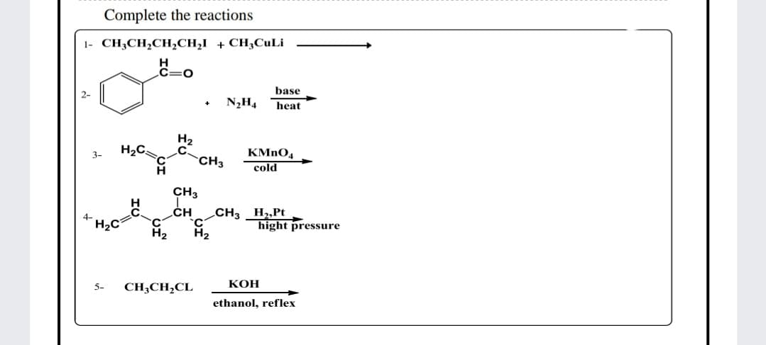 Complete the reactions
1- CH3CH2CH;CH,I + CH3CUL¡
C=0
base
N2H4
heat
H2
H2C
KMNO4
3-
CH3
cold
CH3
CH
_CH3 _H2„Pt
H2C
hight pressure
H2
КОН
5-
CH,CH,CL
ethanol, reflex
