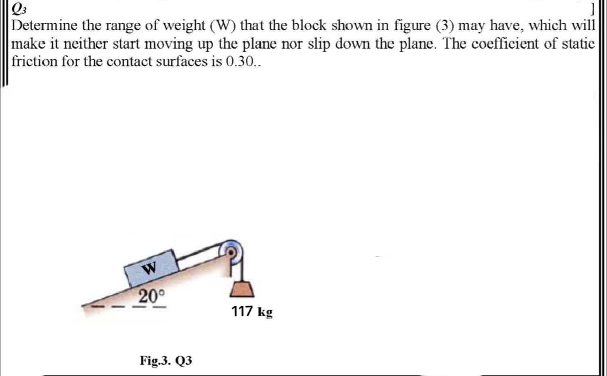 Q3
Determine the range of weight (W) that the block shown in figure (3) may have, which will
make it neither start moving up the plane nor slip down the plane. The coefficient of static
friction for the contact surfaces is 0.30..
20°
117 kg
Fig.3. Q3
