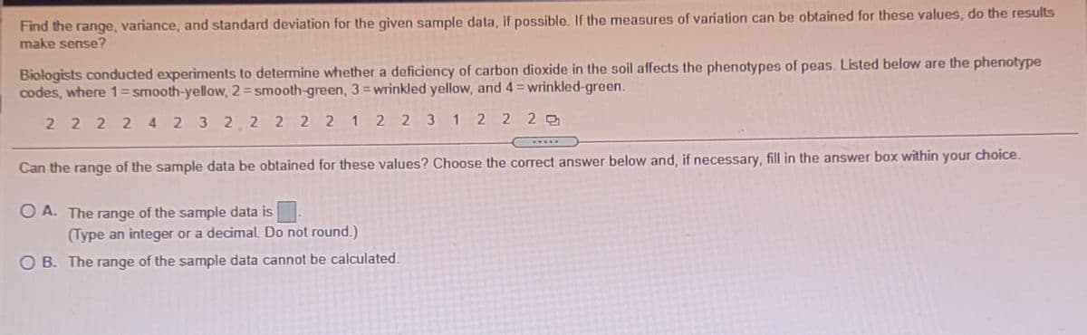 Find the range, variance, and standard deviation for the given sample data, if possible. If the measures of variation can be obtained for these values, do the results
make sense?
Biologists conducted experiments to detemine whether a deficiency of carbon dioxide in the soil affects the phenotypes of peas. Listed below are the phenotype
codes, where 1=smooth-yellow, 2=smooth-green, 3=wrinkled yellow, and 4=wrinkled-green.
2 2 2 2 4 2 3 2 2 2 2 2 1 2 2 3
1 2 2 2
.....
Can the range of the sample data be obtained for these values? Choose the correct answer below and, if necessary, fill in the answer box within your choice.
O A. The range of the sample data is
(Type an integer or a decimal. Do not round.)
B. The range of the sample data cannot be calculated.
