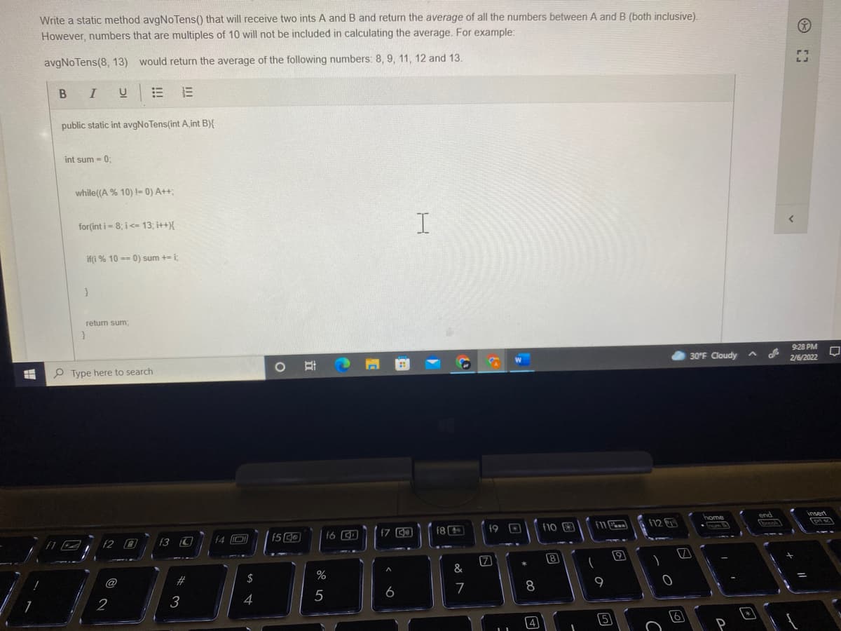 Write a static method avgNoTens() that will receive two ints A and B and return the average of all the numbers between A and B (both inclusive).
However, numbers that are multiples of 10 will not be included in calculating the average. For example:
avgNoTens(8, 13) would return the average of the following numbers: 8, 9, 11, 12 and 13.
B I
public static int avgNoTens(int A,int B){
int sum - 0:
while((A % 10) != 0) A++;
for(int i = 8; i <= 13; i++
if(i % 10 == 0) sum += i;
retum sum;
9:28 PM
P Type here to search
30°F Cloudy
2/6/2022
insed
home
17
f8
f10 3
f12
f9
f2 0
f3
f4 D
8
@
2#
$
7
8
9
2
3
4
5
立
